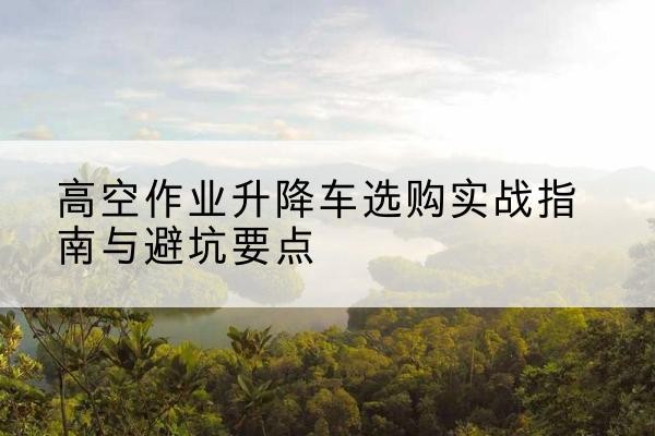 滨海新区升降车怎么选-高空作业升降车选购实战指南与避坑要点