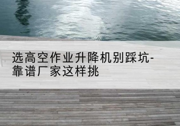 滨海新区剪叉式升降机厂家-选高空作业升降机别踩坑-靠谱厂家这样挑