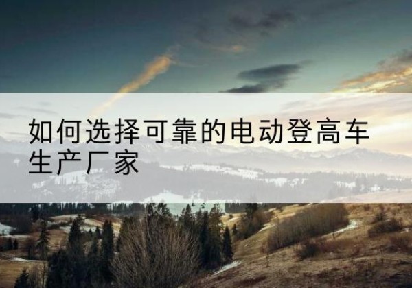 滨海新区电动登高车厂家-如何选择可靠的电动登高车生产厂家