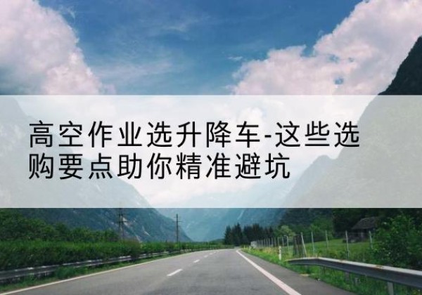 滨海新区升降车厂家-高空作业选升降车-这些选购要点助你*避坑